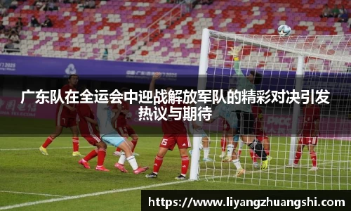 广东队在全运会中迎战解放军队的精彩对决引发热议与期待